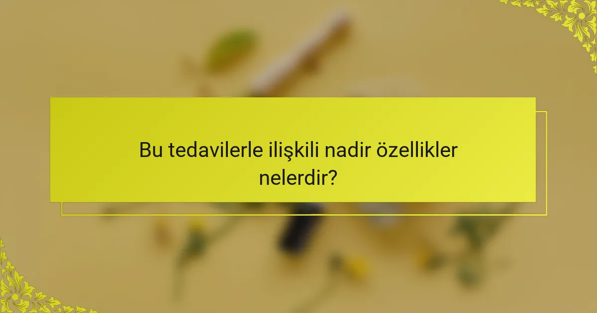 Bu tedavilerle ilişkili nadir özellikler nelerdir?