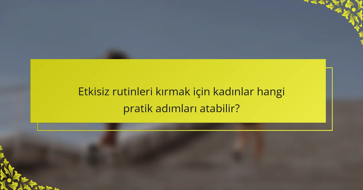 Etkisiz rutinleri kırmak için kadınlar hangi pratik adımları atabilir?