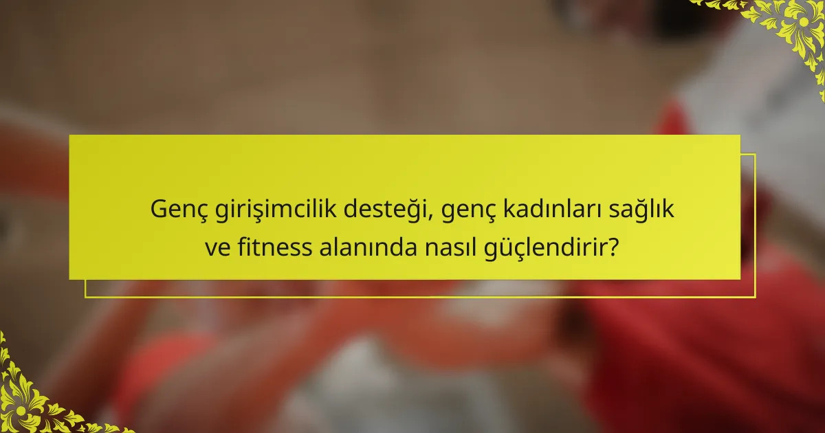 Genç girişimcilik desteği, genç kadınları sağlık ve fitness alanında nasıl güçlendirir?