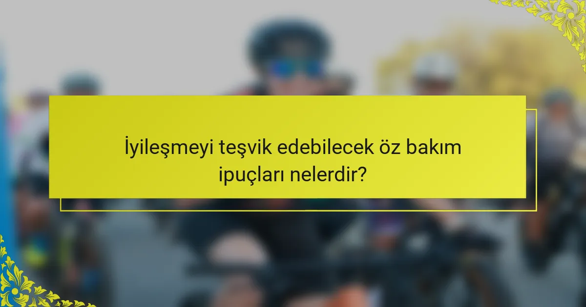İyileşmeyi teşvik edebilecek öz bakım ipuçları nelerdir?