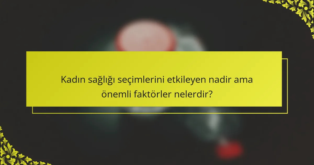 Kadın sağlığı seçimlerini etkileyen nadir ama önemli faktörler nelerdir?