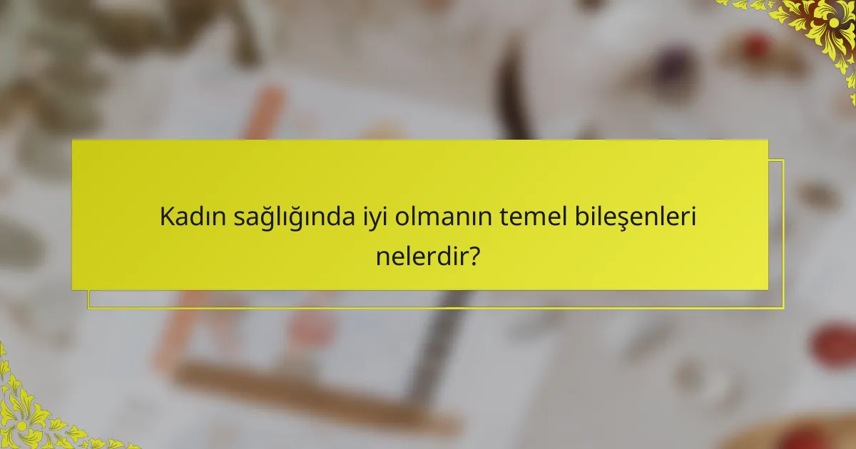 Kadın sağlığında iyi olmanın temel bileşenleri nelerdir?