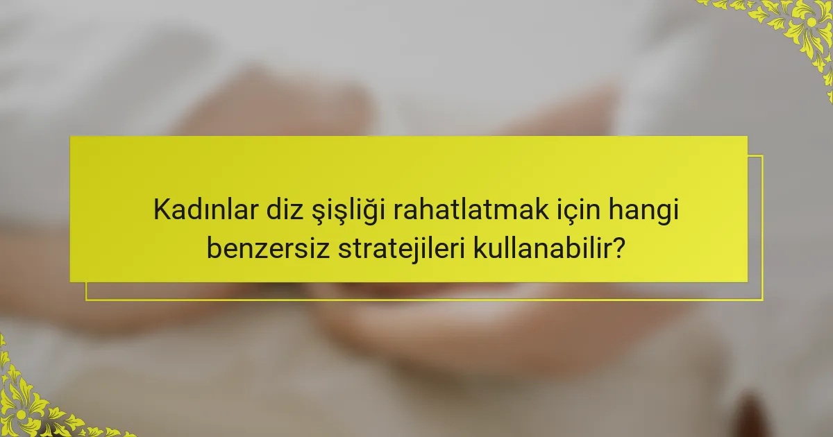 Kadınlar diz şişliği rahatlatmak için hangi benzersiz stratejileri kullanabilir?
