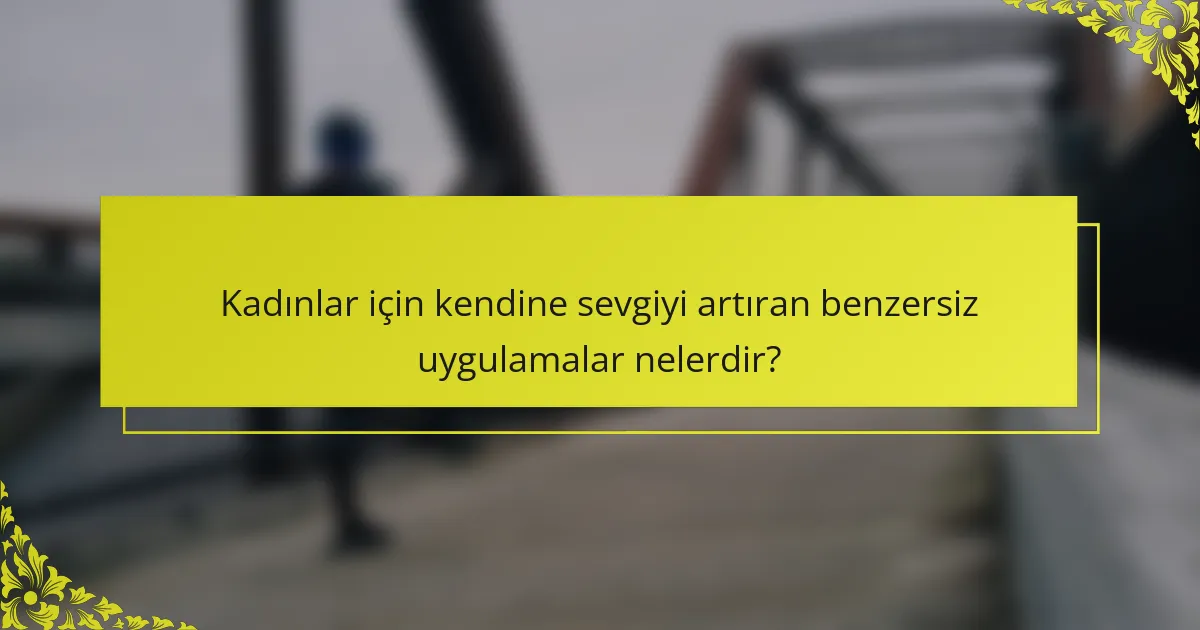 Kadınlar için kendine sevgiyi artıran benzersiz uygulamalar nelerdir?