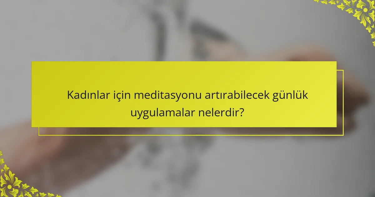 Kadınlar için meditasyonu artırabilecek günlük uygulamalar nelerdir?