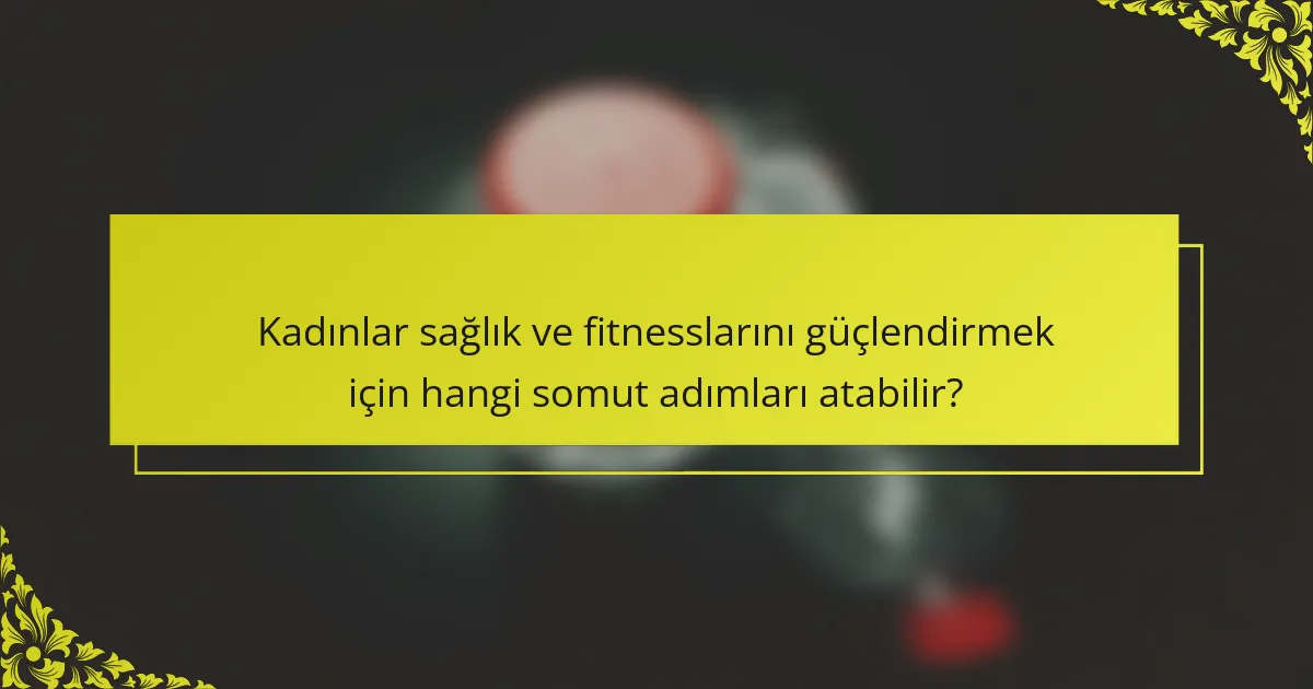 Kadınlar sağlık ve fitnesslarını güçlendirmek için hangi somut adımları atabilir?