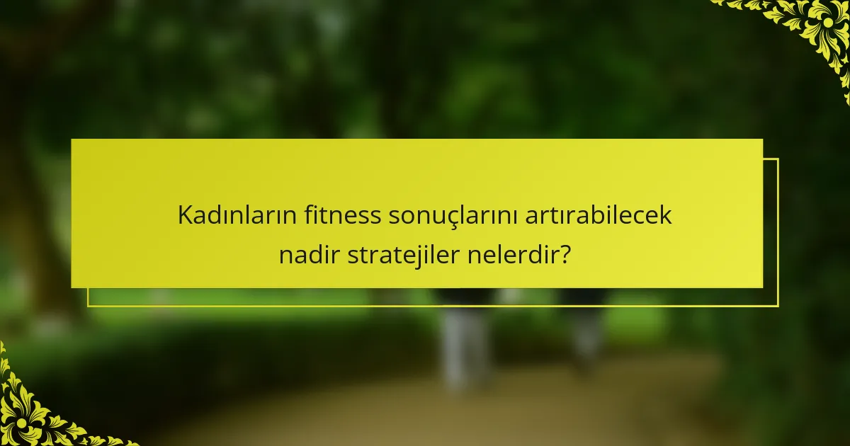 Kadınların fitness sonuçlarını artırabilecek nadir stratejiler nelerdir?