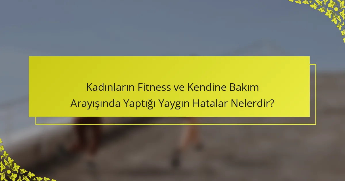 Kadınların Fitness ve Kendine Bakım Arayışında Yaptığı Yaygın Hatalar Nelerdir?