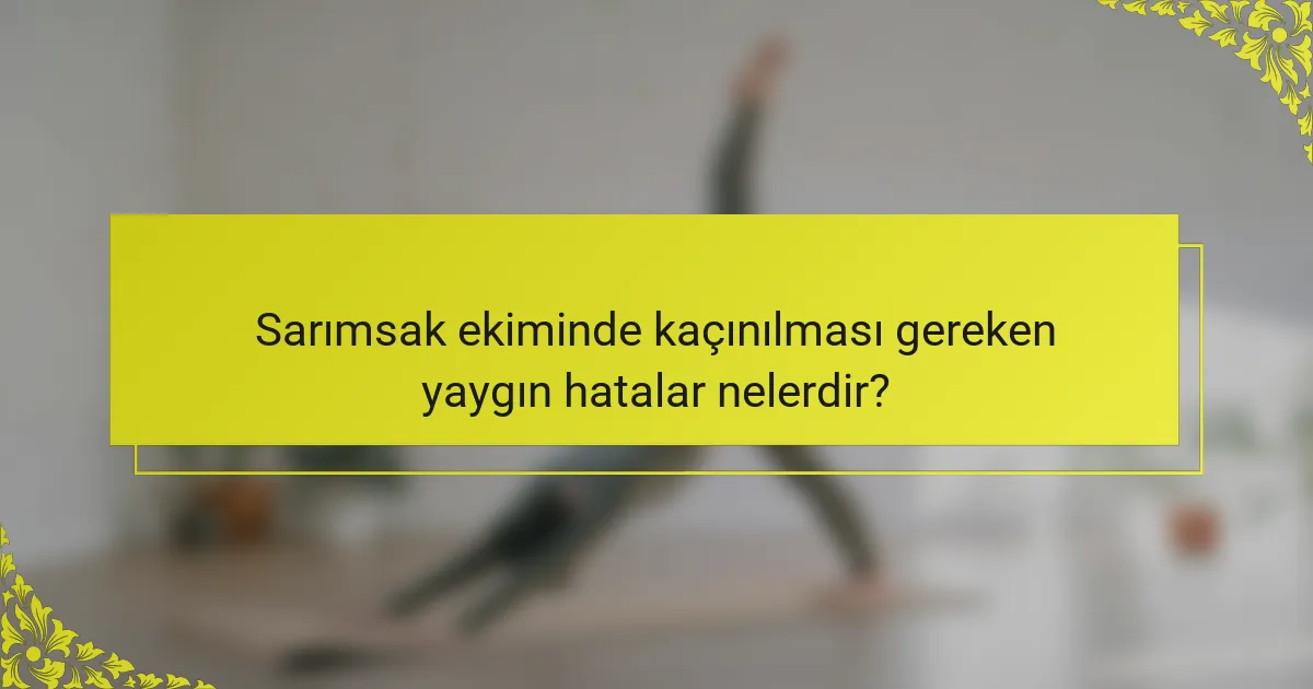 Sarımsak ekiminde kaçınılması gereken yaygın hatalar nelerdir?